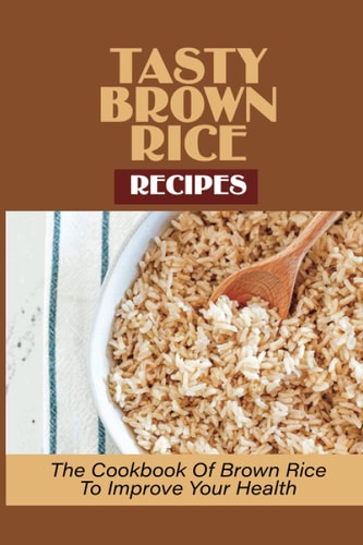 Tasty Brown Rice Recipes The Cookbook Of Brown Rice To Improve Your Health: Brown Rice Recipes