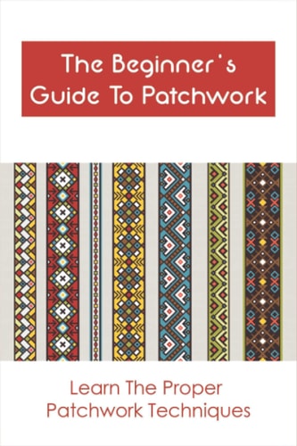 The Beginner's Guide To Patchwork Learn The Proper Patchwork Techniques: Tips For Patchwork For Beginners