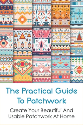 The Practical Guide To Patchwork Create Your Beautiful And Usable Patchwork At Home: Detail Guide Patchwork For Beginners