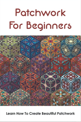 Patchwork For Beginners Learn How To Create Beautiful Patchwork: Step By Step Patchwork Patterns