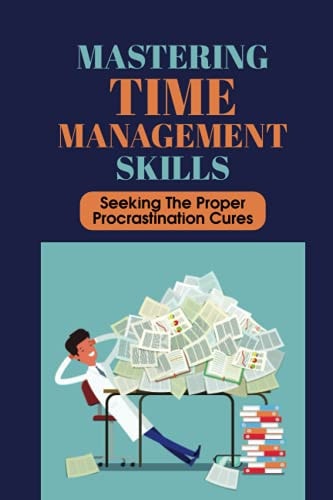 Mastering Time Management Skills Seeking The Proper Procrastination Cures: Ways To Stop Procrastinating