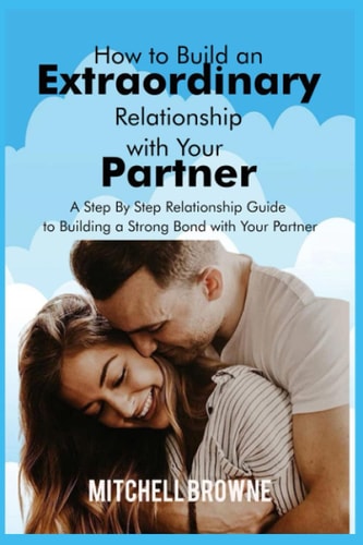 How to Build an Extraordinary Relationship with Your Partner A Step By Step Relationship Guide to Building a Strong Bond with Your Partner
