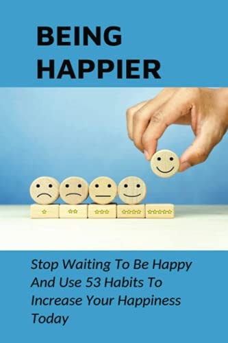 Being Happier Stop Waiting To Be Happy And Use 53 Habits To Increase Your Happiness Today: How To Identify And Use The "Big Levers Of Happiness"
