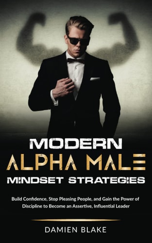 Modern Alpha Male Mindset Strategies Build Confidence, Stop Pleasing People, and Gain the Power of Discipline to Become an Assertive, Influential Leader