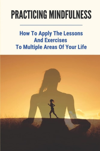 Practicing Mindfulness How To Apply The Lessons And Exercises To Multiple Areas Of Your Life: Meditation For Beginners