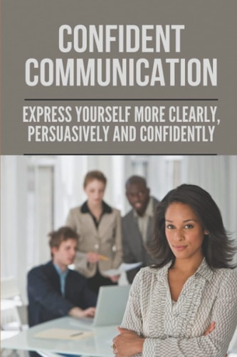 Confident Communication Express Yourself More Clearly, Persuasively And Confidently: Speak Confidently In Public Essay