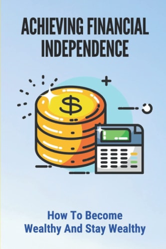 Achieving Financial Independence How To Become Wealthy And Stay Wealthy: How To Achieve Financial Independence