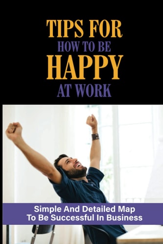 Tips For How To Be Happy At Work Simple And Detailed Map To Be Successful In Business: Unlocking The Secrets To Greater Wealth