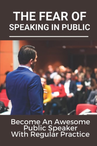 The Fear Of Speaking In Public Become An Awesome Public Speaker With Regular Practice: Art Of Public Speaking