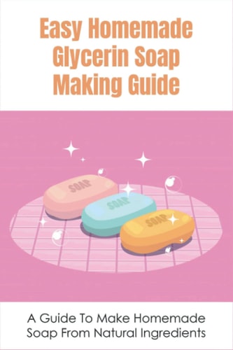 Easy Homemade Glycerin Soap Making Guide A Guide To Make Homemade Soap From Natural Ingredients: Soothing Diy Glycerin Soap Recipes