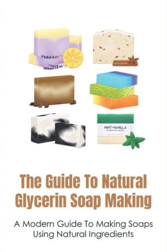 The Guide To Natural Glycerin Soap Making A Modern Guide To Making Soaps Using Natural Ingredients: The Essentials For Making Glycerin Soap