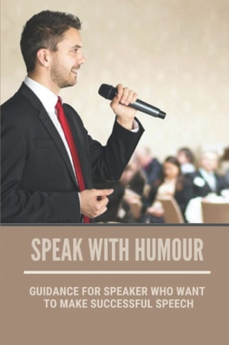 Speak With Humour Guidance For Speaker Who Want To Make Successful Speech: Be The Speaker You Want To Be