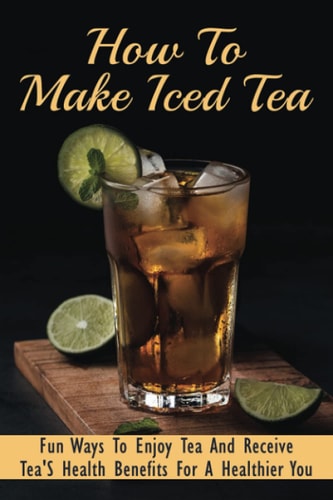 How To Make Iced Tea Fun Ways To Enjoy Tea And Receive Tea'S Health Benefits For A Healthier You: Guide For Brewing The Best Iced Tea