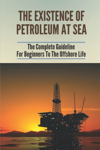 The Existence Of Petroleum At Sea The Complete Guideline For Beginners To The Offshore Life: Life On An Offshore Oil Rig