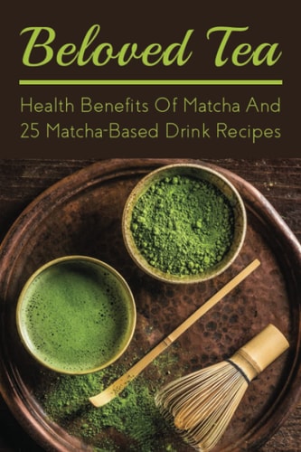 Beloved Tea Health Benefits Of Matcha And 25 Matcha-Based Drink Recipes: The Amazing Health Benefits Of Matcha