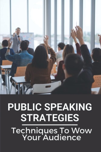 Public Speaking Strategies Techniques To Wow Your Audience: Techniques To Wow Your Audience