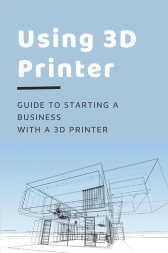 Using 3D Printer Guide To Starting A Business With A 3D Printer: Make Money From 3D Printer
