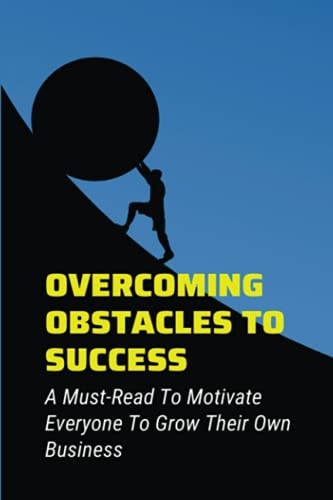 Overcoming Obstacles To Success A Must-Read To Motivate Everyone To Grow Their Own Business: Ways To Make Your Dreams Come True