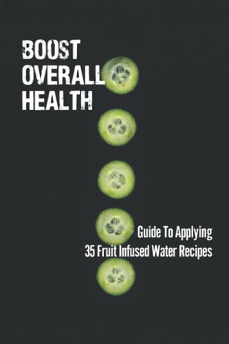 Boost Overall Health Guide To Applying 35 Fruit Infused Water Recipes: Understand Cucumber Water