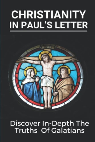 Christianity In Paul's Letter Discover In-Depth The Truths Of Galatians: Paul'S Letter Book