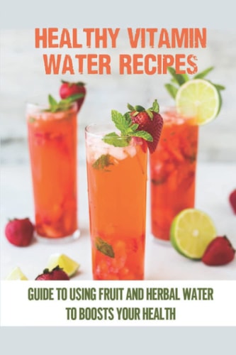 Healthy Vitamin Water Recipes Guide To Using Fruit And Herbal Water To Boosts Your Health: Homemade Vitamin
