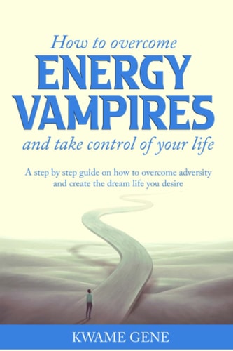 How to Overcome Energy Vampires and Take Control of Your Life A Step by Step Guide on how to Overcome Adversity and Create the Dream Life that You Desire