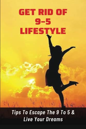 Get Rid Of 9-5 Lifestyle Tips To Escape The 9 To 5 & Live Your Dreams: How To Escape The 9 To 5 Lifestyle To Achieve Amazing Personal Results