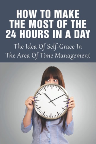 How To Make The Most Of The 24 Hours In A Day The Idea Of Self-Grace In The Area Of Time Management: Eliminating The Time-Wasters