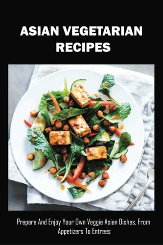 Asian Vegetarian Recipes Prepare And Enjoy Your Own Veggie Asian Dishes, From Appetizers To Entrees: Traditional Asian Vegetarian Dishes