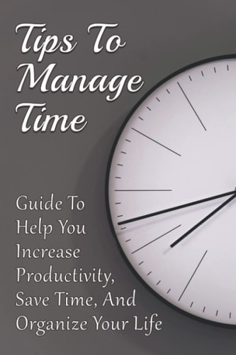 Tips To Manage Time Guide To Help You Increase Productivity, Save Time, And Organize Your Life: Time Effective Management Tips