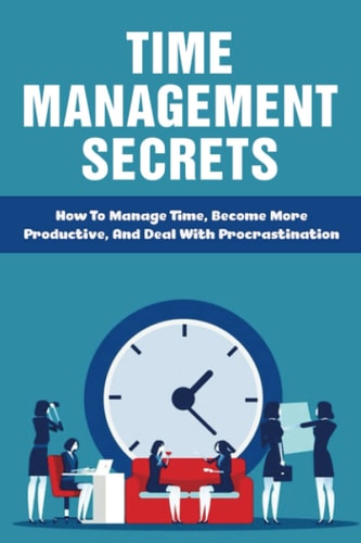 Time Management Secrets How To Manage Time, Become More Productive, And Deal With Procrastination: Define Time Management To Regain Control Of Your Schedule