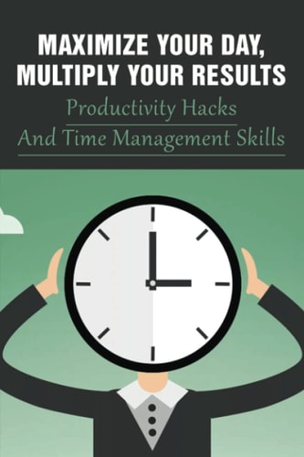 Maximize Your Day, Multiply Your Results Productivity Hacks And Time Management Skills: Guide To Quadruple Your Productivity