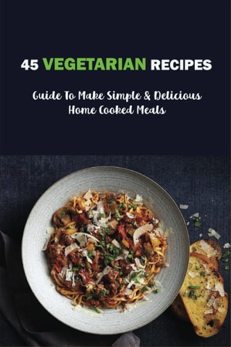 45 Vegetarian Recipes Guide To Make Simple & Delicious Home Cooked Meals: Vegan Cookbooks