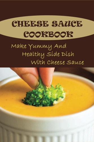 Cheese Sauce Cookbook Make Yummy And Healthy Side Dish With Cheese Sauce: Easy Homemade Cheese Sauce