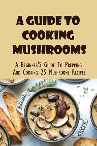 A Guide To Cooking Mushrooms A Beginner'S Guide To Prepping And Cooking 25 Mushrooms Recipes: Mushroom Recipes For Dinner
