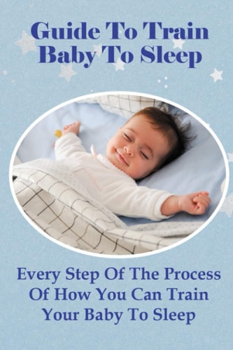 Guide To Train Baby To Sleep Every Step Of The Process Of How You Can Train Your Baby To Sleep