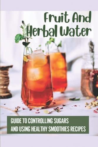 Fruit And Herbal Water Guide To Controlling Sugars And Using Healthy Smoothies Recipes: 50 Vitamin Recipes