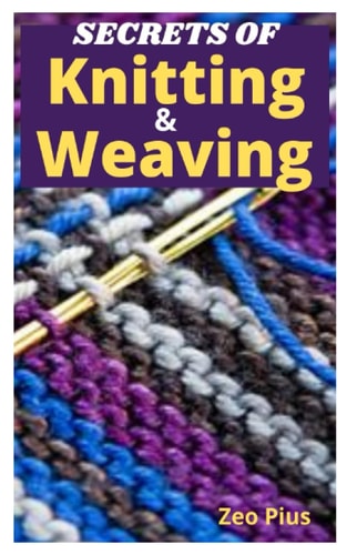 Secrets of Knitting and Weaving A Beginner's Guide With Picture Illustrations And Easy Patterns to Learn Knitting And Weaving
