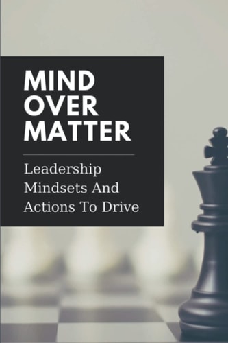 Mind Over Matter Leadership Mindsets And Actions To Drive: Effective Management