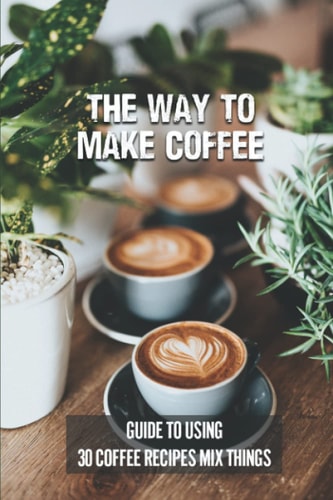 The Way To Make Coffee Guide To Using 30 Coffee Recipes Mix Things: 30 Coffee Recipes
