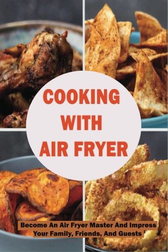Cooking With Air Fryer Become An Air Fryer Master And Impress Your Family, Friends, And Guests: Best Air Fryer Tips To Follow