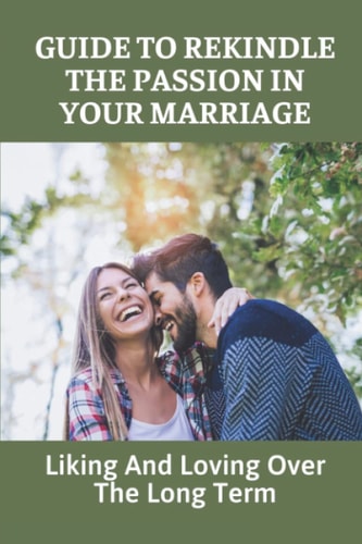 Guide To Rekindle The Passion In Your Marriage Liking And Loving Over The Long Term: Practical Ideas For Relationships