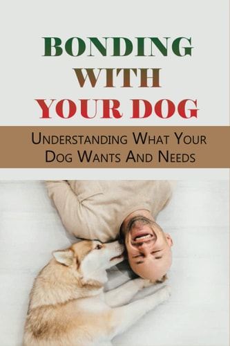 Bonding With Your Dog Understanding What Your Dog Wants And Needs: How To Improve Your Bond With Your Dog