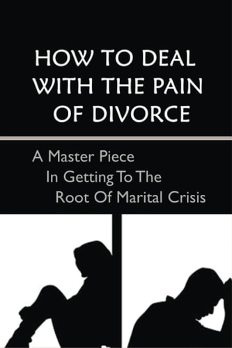 How To Deal With The Pain Of Divorce A Master Piece In Getting To The Root Of Marital Crisis: A Guide To Getting Through The Pain And Emotions Of Divorce