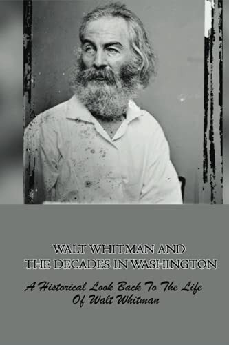 Walt Whitman And The Decades In Washington A Historical Look Back To The Life Of Walt Whitman: The Story About Walt Whitman When He Was In Washington