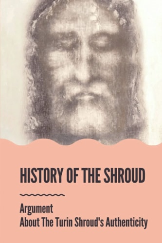 History Of The Shroud Argument About The Turin Shroud's Authenticity: History Of The Shroud Of Turin