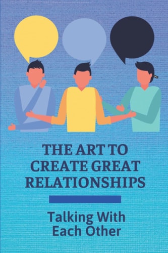 The Art To Create Great Relationships Talking With Each Other: Secret To Create Happy Relationships That Last