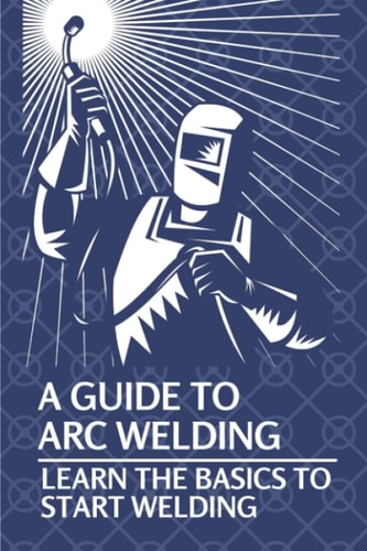 A Guide To Arc Welding Learn The Basics To Start Welding: How To Weld With Arc