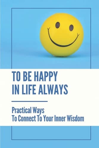 To Be Happy In Life Always Practical Ways To Connect To Your Inner Wisdom: Secrets To Living A Happier Life
