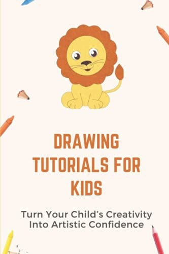Drawing Tutorials For Kids Turn Your Child's Creativity Into Artistic Confidence: Draw For Beginner